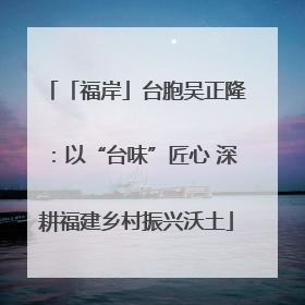 「福岸」台胞吴正隆：以“台味”匠心 深耕福建乡村振兴沃土