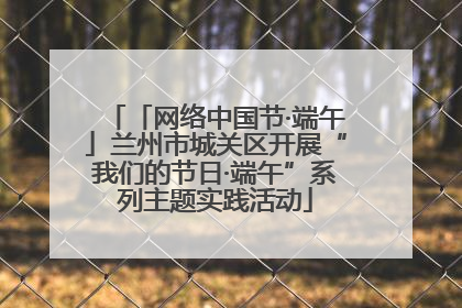 「网络中国节·端午」兰州市城关区开展“我们的节日·端午”系列主题实践活动