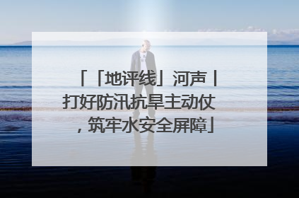 「地评线」河声丨打好防汛抗旱主动仗，筑牢水安全屏障