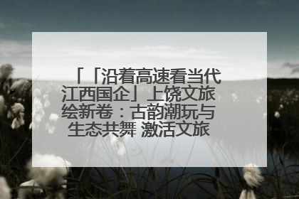 「沿着高速看当代江西国企」上饶文旅绘新卷：古韵潮玩与生态共舞 激活文旅产业新动能
