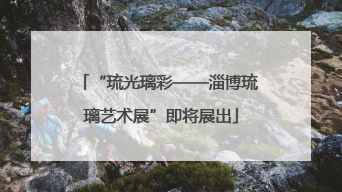 “琉光璃彩——淄博琉璃艺术展”即将展出