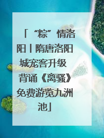 “粽”情洛阳丨隋唐洛阳城宠客升级 背诵《离骚》免费游览九洲池