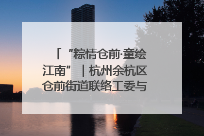 “粽情仓前·童绘江南”｜杭州余杭区仓前街道联络工委与辖区群众共度佳节