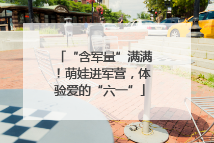“含军量”满满！萌娃进军营，体验爱的“六一”