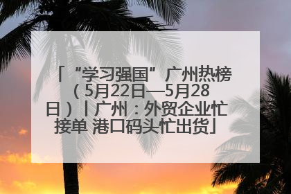 “学习强国”广州热榜（5月22日—5月28日）丨广州：外贸企业忙接单 港口码头忙出货