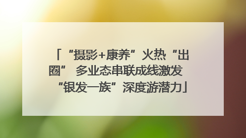 “摄影+康养”火热“出圈” 多业态串联成线激发“银发一族”深度游潜力