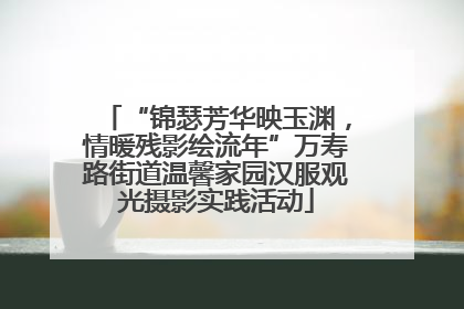 “锦瑟芳华映玉渊，情暖残影绘流年”万寿路街道温馨家园汉服观光摄影实践活动