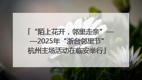 “陌上花开，邻里走亲”——2025年“浙台邻里节”杭州主场活动在临安举行