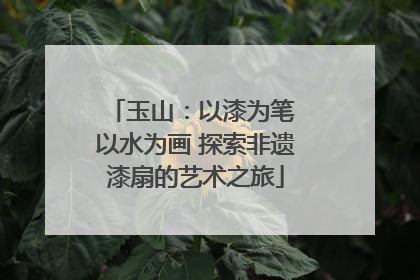 玉山：以漆为笔 以水为画 探索非遗漆扇的艺术之旅