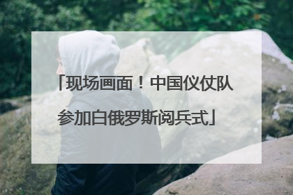 现场画面！中国仪仗队参加白俄罗斯阅兵式