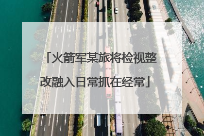 火箭军某旅将检视整改融入日常抓在经常