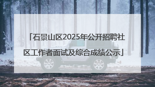 石景山区2025年公开招聘社区工作者面试及综合成绩公示
