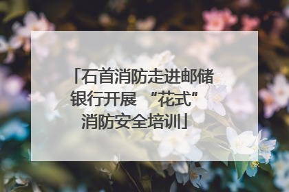 石首消防走进邮储银行开展 “花式”消防安全培训