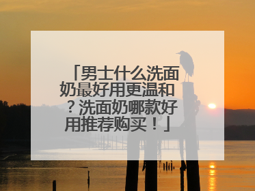 男士什么洗面奶最好用更温和？洗面奶哪款好用推荐购买！