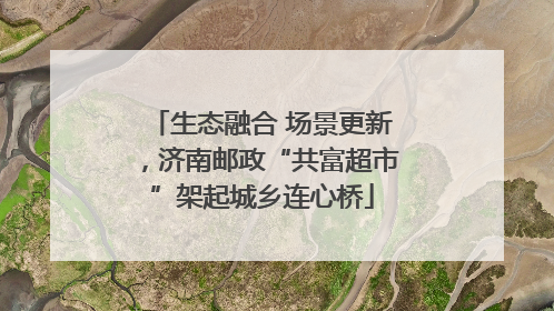 生态融合 场景更新，济南邮政“共富超市”架起城乡连心桥
