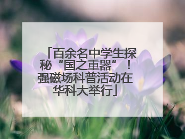 百余名中学生探秘“国之重器”！强磁场科普活动在华科大举行