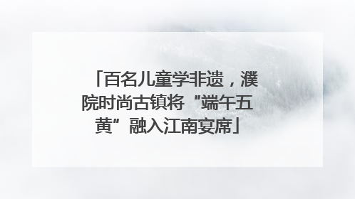 百名儿童学非遗，濮院时尚古镇将“端午五黄”融入江南宴席