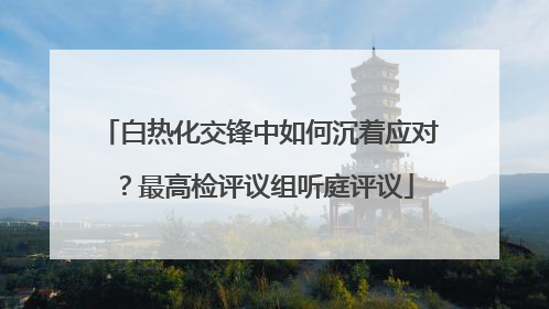 白热化交锋中如何沉着应对？最高检评议组听庭评议