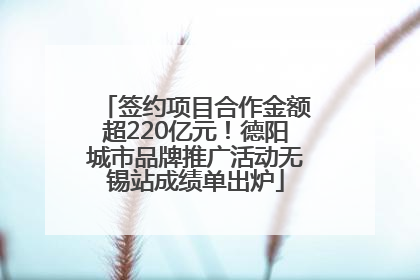 签约项目合作金额超220亿元！德阳城市品牌推广活动无锡站成绩单出炉
