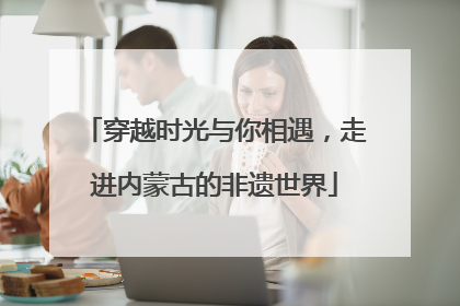 穿越时光与你相遇，走进内蒙古的非遗世界