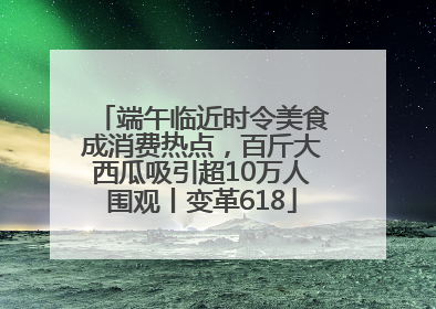 端午临近时令美食成消费热点，百斤大西瓜吸引超10万人围观丨变革618