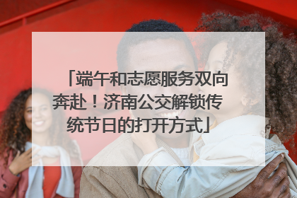 端午和志愿服务双向奔赴！济南公交解锁传统节日的打开方式