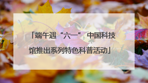 端午遇“六一” 中国科技馆推出系列特色科普活动