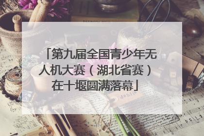 第九届全国青少年无人机大赛（湖北省赛）在十堰圆满落幕