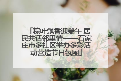 粽叶飘香迎端午 居民共话邻里情——石家庄市多社区举办多彩活动营造节日氛围