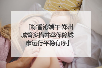 粽香沁端午 郑州城管多措并举保障城市运行平稳有序