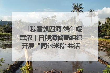 粽香飘四海 端午暖意浓｜日照海警局组织开展“同包米粽 共话端午”系列活动