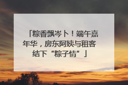 粽香飘岑卜！端午嘉年华，房东阿姨与租客结下“粽子情”
