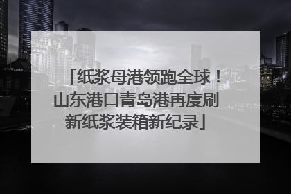 纸浆母港领跑全球！山东港口青岛港再度刷新纸浆装箱新纪录