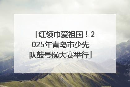 红领巾爱祖国！2025年青岛市少先队鼓号操大赛举行
