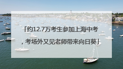 约12.7万考生参加上海中考，考场外又见老师带来向日葵