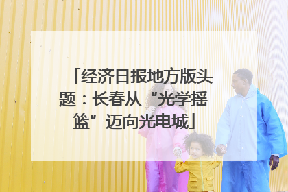 经济日报地方版头题：长春从“光学摇篮”迈向光电城