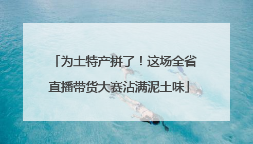 为土特产拼了！这场全省直播带货大赛沾满泥土味