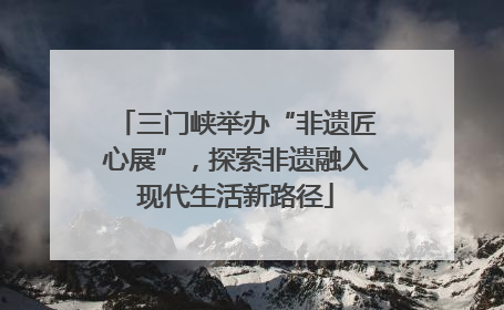 三门峡举办“非遗匠心展”，探索非遗融入现代生活新路径