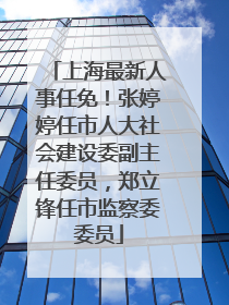 上海最新人事任免！张婷婷任市人大社会建设委副主任委员，郑立锋任市监察委委员