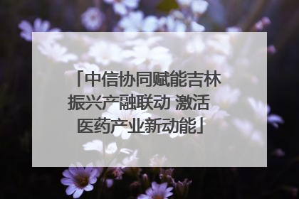 中信协同赋能吉林振兴产融联动 激活医药产业新动能