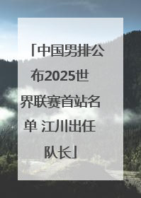 中国男排公布2025世界联赛首站名单 江川出任队长