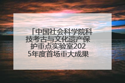 中国社会科学院科技考古与文化遗产保护重点实验室2025年度首场重大成果发布会在京举行