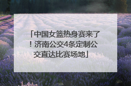 中国女篮热身赛来了！济南公交4条定制公交直达比赛场地