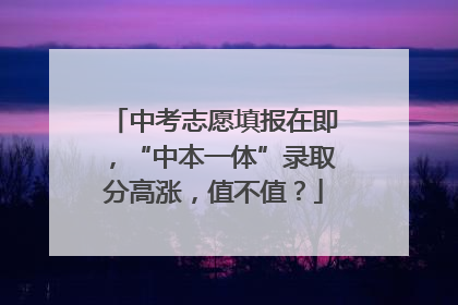 中考志愿填报在即，“中本一体”录取分高涨，值不值？