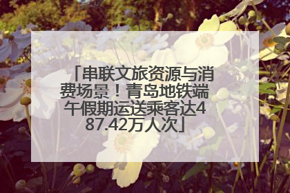 串联文旅资源与消费场景！青岛地铁端午假期运送乘客达487.42万人次