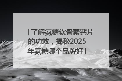 了解氨糖软骨素钙片的功效，揭秘2025年氨糖哪个品牌好