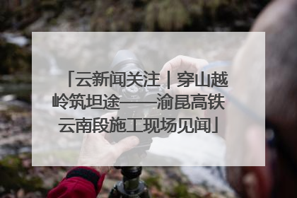 云新闻关注｜穿山越岭筑坦途——渝昆高铁云南段施工现场见闻