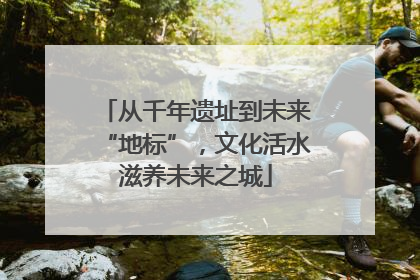从千年遗址到未来“地标”，文化活水滋养未来之城
