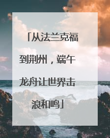 从法兰克福到荆州，端午龙舟让世界击浪和鸣