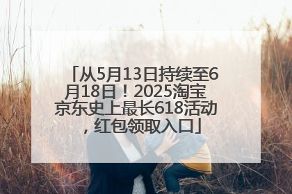 从5月13日持续至6月18日！2025淘宝京东史上最长618活动，红包领取入口